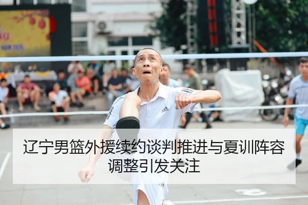 辽宁男篮外援续约谈判推进与夏训阵容调整引发关注