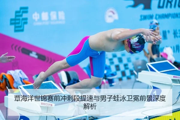 覃海洋世锦赛前冲刺段提速与男子蛙泳卫冕前景深度解析