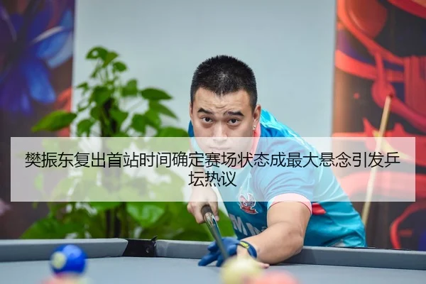 樊振东复出首站时间确定赛场状态成最大悬念引发乒坛热议