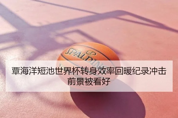 覃海洋短池世界杯转身效率回暖纪录冲击前景被看好