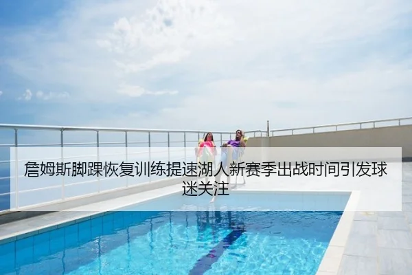 詹姆斯脚踝恢复训练提速湖人新赛季出战时间引发球迷关注
