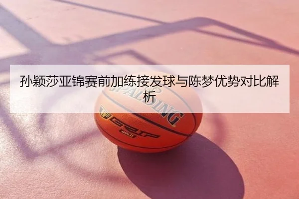 孙颖莎亚锦赛前加练接发球与陈梦优势对比解析