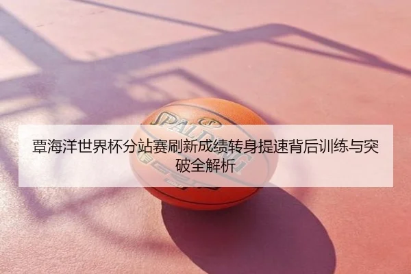覃海洋世界杯分站赛刷新成绩转身提速背后训练与突破全解析