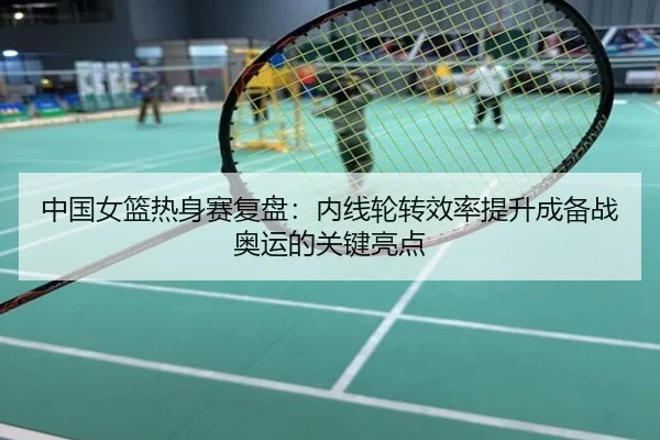 中国女篮热身赛复盘：内线轮转效率提升成备战奥运的关键亮点